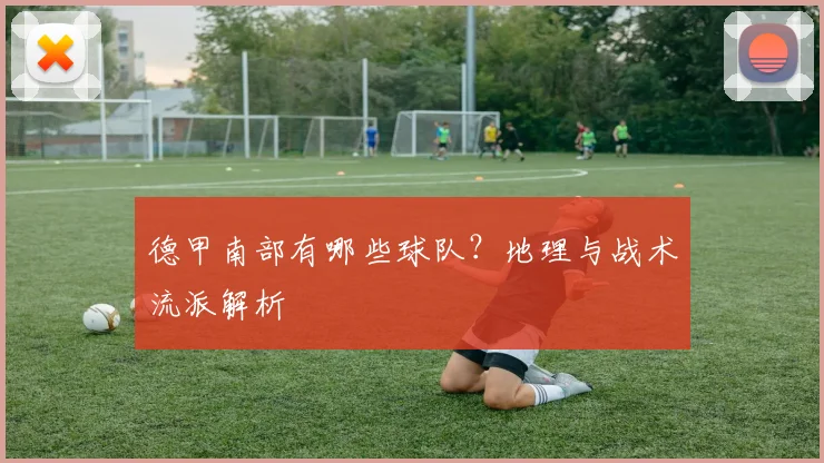 德甲南部有哪些球队？地理与战术流派解析