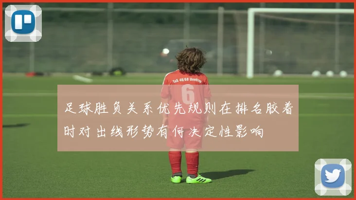 足球胜负关系优先规则在排名胶着时对出线形势有何决定性影响